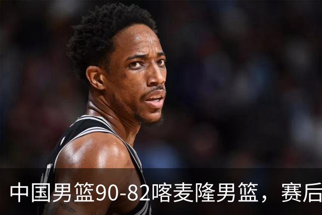 中国男篮90-82喀麦隆男篮，赛后球员表现评分：3满分2优秀 3及格