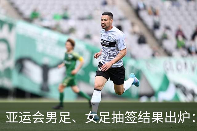 亚运会男足、女足抽签结果出炉：男足与阿联酋、伊朗、朝鲜同组