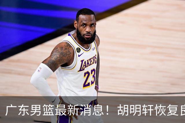 广东男篮最新消息！胡明轩恢复良好，杜润旺或无缘续约，徐昕有望提前回归