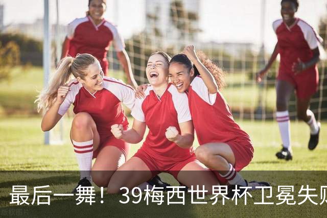 最后一舞！39梅西世界杯卫冕失败 3进决赛1冠2亚
