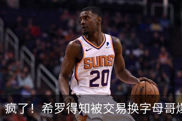疯了！希罗得知被交易换字母哥爆粗：回老巢了，你们脑子没毛病吧？