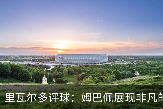 里瓦尔多评球：姆巴佩展现非凡的竞技状态，法国无疑是夺冠热门