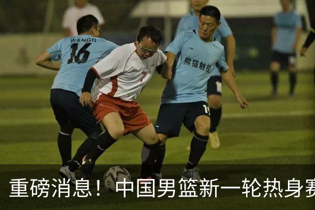 重磅消息！中国男篮新一轮热身赛确定，三大核心归队，球迷直言需正视态度
