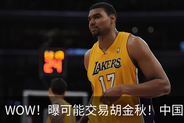 WOW！曝可能交易胡金秋！中国男篮第一内线核心